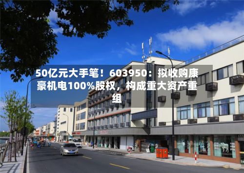 50亿元大手笔！603950：拟收购康豪机电100%股权，构成重大资产重组-第1张图片