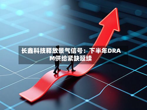 长鑫科技释放景气信号：下半年DRAM供给紧缺延续-第1张图片