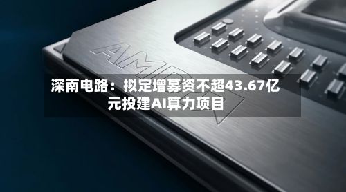 深南电路:拟定增募资不超43.67亿元投建AI算力项目-第1张图片