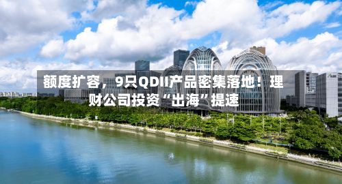 额度扩容，9只QDII产品密集落地！理财公司投资“出海”提速-第1张图片