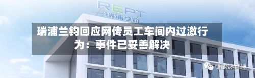 瑞浦兰钧回应网传员工车间内过激行为:事件已妥善解决-第1张图片
