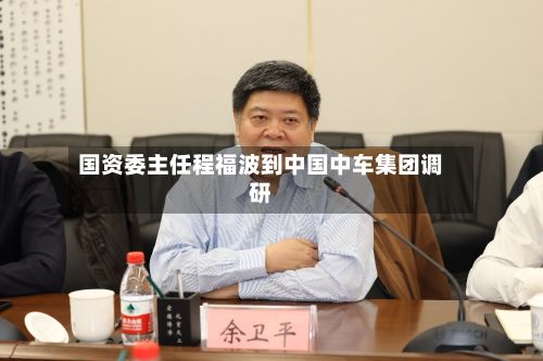 国资委主任程福波到中国中车集团调研-第1张图片
