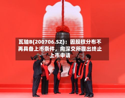 瓦轴B(200706.SZ)：因股权分布不再具备上市条件，向深交所提出终止上市申请-第1张图片