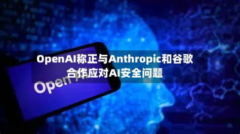 OpenAI称正与Anthropic和谷歌合作应对AI安全问题-第1张图片