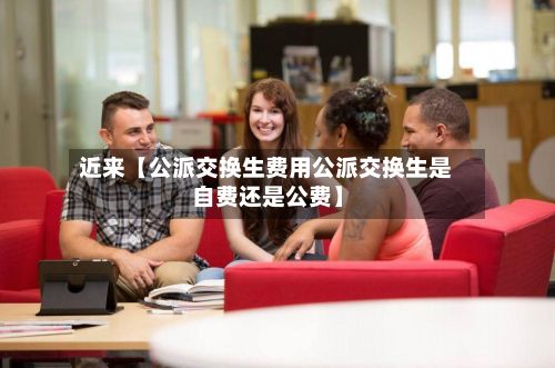 近来【公派交换生费用公派交换生是自费还是公费】-第1张图片
