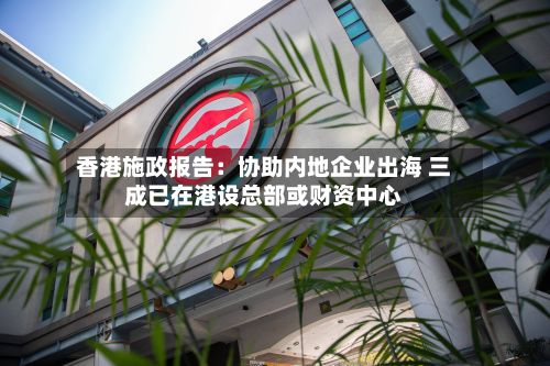 香港施政报告:协助内地企业出海 三成已在港设总部或财资中心-第1张图片