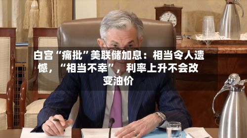 白宫“痛批”美联储加息：相当令人遗憾，“相当不幸	”，利率上升不会改变油价-第1张图片