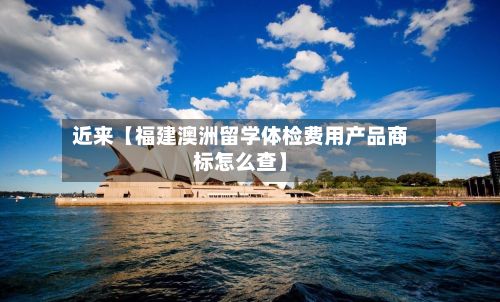 近来【福建澳洲留学体检费用产品商标怎么查】-第1张图片