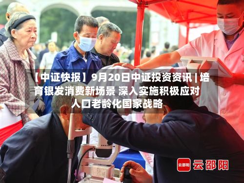 【中证快报】9月20日中证投资资讯 | 培育银发消费新场景 深入实施积极应对人口老龄化国家战略-第1张图片