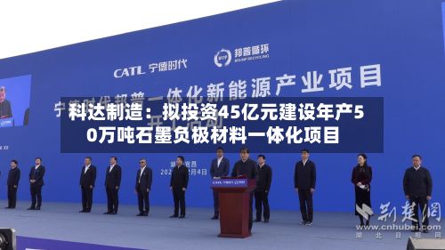 科达制造:拟投资45亿元建设年产50万吨石墨负极材料一体化项目-第1张图片
