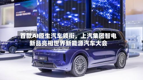 首款AI原生汽车领衔	，上汽集团智电新品亮相世界新能源汽车大会-第1张图片
