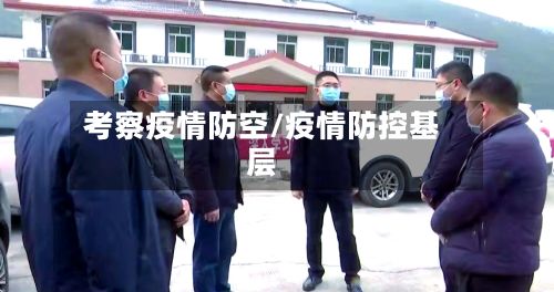 考察疫情防空/疫情防控基层-第1张图片