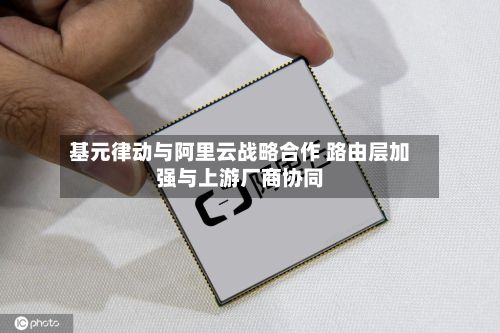 基元律动与阿里云战略合作 路由层加强与上游厂商协同-第1张图片