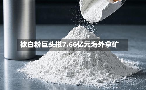 钛白粉巨头拟7.66亿元海外拿矿-第1张图片