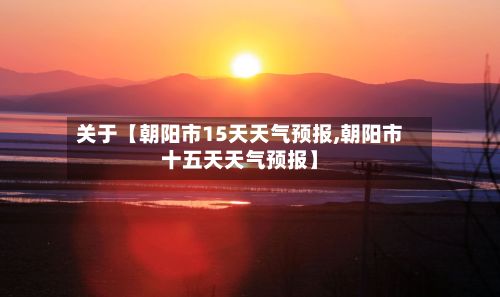 关于【朝阳市15天天气预报,朝阳市十五天天气预报】-第1张图片