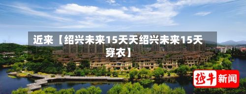 近来【绍兴未来15天天绍兴未来15天穿衣】-第1张图片