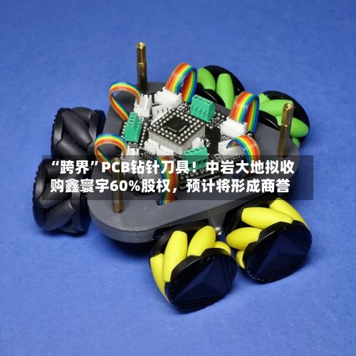 “跨界	”PCB钻针刀具！中岩大地拟收购鑫寰宇60%股权	，预计将形成商誉-第1张图片