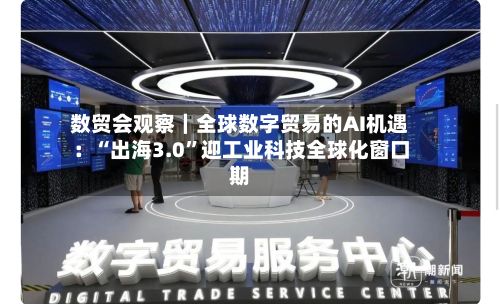 数贸会观察｜全球数字贸易的AI机遇：“出海3.0”迎工业科技全球化窗口期-第1张图片